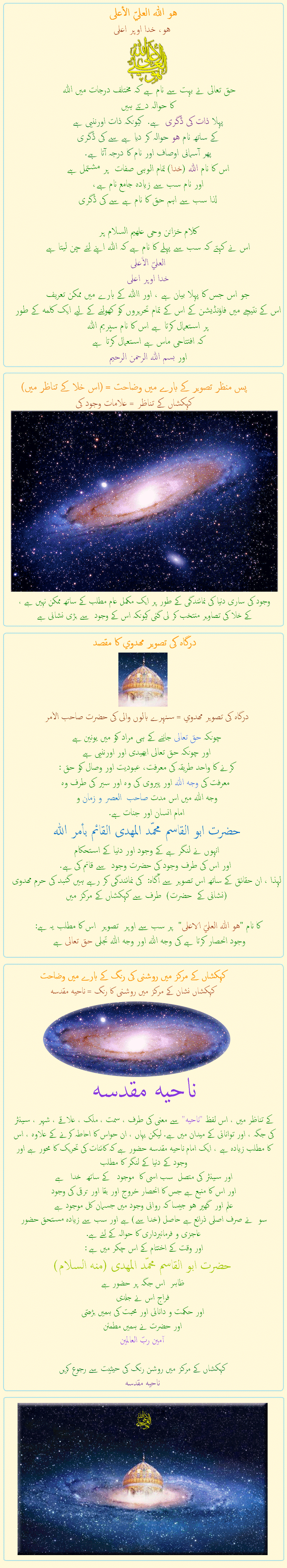 
هو الله العلي الأعلى
هو، خدا اوپر اعلی

حق تعالی نے بہت سے نام ہے کہ مختلف درجات میں اللہ 
کا حوالہ دیتے ہیں
پہلا ذات کی ڈگری  ہے.  کیونکہ ذات اورننیی ہے
کے ساتھ نام هو حوالہ کر دیا ہے سے کی ڈگری
پھر آسمانی اوصاف اور نام کا درجہ آتا ہے.
اس کا نام اللہ (خدا) تمام الوہی صفات  پر مشتمل ہے 
اور نام سب سے زیادہ جامع نام ہے،
لذا سب سے اہم حق کا نام ہے سے کی ڈگری

کلام خزائن وحی علهیم السلام پر
اس نے کہتے کہ سب سے پہلے کا نام ہے کہ اللہ اپنے لئے چن لیتا ہے
العليّ الأعلى
خدا اوپر اعلی
جو اس جس کا پہلا بیان ہے ، اور االله کے بارے میں ممکن تعریف
اس کے نتیجے میں فاؤنڈیشن کے اس کے تمام تحریروں کو کھولنے کے لیے ایک کلمه کے طور پر استعمال کرتا ہے اس کا نام سپریم اللہ
کہ افتتاحی ماس ہے استعمال کرتا ہے
اور بسم الله الرحمن الرحیم


&nbsp;&nbsp;&nbsp;&nbsp;&nbsp;&nbsp;&nbsp;&nbsp;&nbsp;&nbsp;&nbsp;&nbsp;&nbsp;&nbsp;&nbsp;&nbsp;&nbsp;&nbsp;

پس منظر تصویر کے بارے میں وضاحت = (اس خلا کے تناظر میں)
کہکشاں کے تناظر = علامات وجود کی
وجود کی ساری دنیا کی نمائندگی کے طور پر ایک مکمل عام مطلب کے ساتھ ممکن نہیں ہے ،
کے خلا کی تصاویر منتخب کر لی گئی کیونکہ اس کے وجود  سے بڑی نشانی ہے

&nbsp;&nbsp;&nbsp;&nbsp;&nbsp;&nbsp;&nbsp;&nbsp;&nbsp;&nbsp;&nbsp;&nbsp;&nbsp;&nbsp;&nbsp;&nbsp;&nbsp;&nbsp;

درگاہ کی تصویر مهدوي کا مقصد
درگاہ کی تصویر مهدوي = سنہرے بالوں والی کی حضرت صاحب الأمر

چونکہ حق تعالی جاننے کے ہی مراد کو میں یونین ہے 
اور چونکہ حق تعالی ابھیدی اور اورننیی ہے
کرنے کا واحد طریقہ کی معرفت، عبودیت اور وصال کو حق :
 معرفت کی وجه اللہ اور پیروی کی وہ اور سیر کی طرف وه
وجه الله میں اس مدت صاحب  العصر و زمان و 
امام انسان اور جنات ہے. 
حضرت ابو القاسم محمّد المهدى القائم بأمر الله
انہوں نے لنگر ہے کے وجود اور دنیا کے استحکام
 اور اس کی طرف وجود کی حضرت وجود  سے قائم کی ہے.
لہذا ، ان حقائق کے ساتھ اس تصویر سے آگاہ:  کی نمائندگی کر رہے ہیں گنبد کی حرم مهدوی  (نشانی کے  حضرت)  طرف سے کہکشاں کے مرکز میں

کا نام هو الله العليّ الاعلى  پر سب سے اوپر  تصوير  اس کا مطلب یہ ہے :
 وجود انحصار کرتا ہے کی وجه الله اور وجه الله تجلی حق تعالی ہے   

&nbsp;&nbsp;&nbsp;&nbsp;&nbsp;&nbsp;&nbsp;&nbsp;&nbsp;&nbsp;&nbsp;&nbsp;&nbsp;&nbsp;&nbsp;&nbsp;&nbsp;&nbsp;


کہکشاں کے مرکز میں روشنی کی رنگ کے بارے میں وضاحت
کہکشاں نشان کے مرکز میں روشنی کا رنگ = ناحيه مقدسه
ناحيه مقدسه
کے تناظر میں ، اس لفظ ناحيه سے معنی کی طرف ، سمت ، ملک ، علاقے ، شہر ، سینٹر کی جگہ ، اور توانائی کے میدان میں ہے. لیکن یہاں ، ان حواس کا احاطہ کرنے کے علاوہ ، اس کا مطلب زیادہ ہے ، ایک امام ناحيه مقدسه حضور ہے کہ کائنات کی تحریک کا محور ہے اور وجود کے دنیا کے لنگر کا مطلب
اور سینٹر کی متصل  سب اسی کا  موجود   کے ساتھ  خدا   ہے
اور اس کا منبع ہے جس کا انحصار خروج اور بقا اور ترقی کی وجود 
علم اور  گھیر هو جیسا کہ روانی وجود میں جسمان کل موجود ہے
سو  نے صرف اصلی ذرائع ہے حاصل (خدا سے) ہے اور سب سے زیادہ مستحق حضور عاجزی و فرمانبرداری کا حوالہ کے لئے ہے.
اور وقت کے اختتام کے اس چکر میں ہے :
حضرت ابو القاسم محمّد المهدى (منه السلام)
ظاہر  اس جگہ پر حضور ہے
فراج اس نے جلدی
اور حکمت و دانائی اور محبت کی ہمیں بڑھتی
اور حضرت نے ہمیں مطمئن
آمين ربّ العالمين

کہکشاں کے مرکز میں روشن رنگ کی حیثیت سے رجوع کریں
ناحيه مقدسه

            
            
            